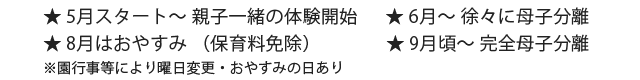 ★5月スタート～ 親子一緒の体験開始 ★6月～ 徐々に母子分離 ★ 8月はおやすみ（保育料免除）★ 9月～ 完全母子分離 ☆ 途中でコースの変更も可能です。